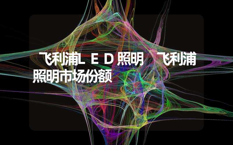 飞利浦LED照明 飞利浦照明市场份额